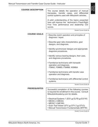 7Course GuideMitsubishi Motors North America, Inc.
Manual Transmission and Transfer Case Course Guide - Instructor
Course
Guide
COURSE DESCRIPTION
The course details the operation of manual
transaxles, transfer cases, and differential
control systems used with Mitsubishi vehicles.
A solid understanding of the topics presented
here will improve the technician’s Fixed-Right
First Time performance and dealership CSI
scores.
COURSE GOALS
• Describe clutch operation and principles of 		
	 diagnosis / repair.
• Describe gear ratio characteristics, gear 		
	 designs, and diagnosis.
• Identify synchronizer designs and appropriate 	
	 diagnosis procedures.
• Identify various bearing designs, their uses, 		
	 and diagnosis procedures.
• Familiarize technicians with transaxle 			
	 operation and diagnosis.
	 F5M42, F5MBD, F5MBB, W5M6A
• Familiarize technicians with transfer case 		
	 operation and diagnosis.
• Familiarize technicians with differential control	
	systems.
PREREQUISITES
Successful completion of the following courses
is required for enrollment in this course. Consult
MitsubishiAcademy.com for details.
• Electrical Systems 1 (ES1 or ELFB or ES1W)
• MEDIC 2 (MED2)
• MEDIC 3 (ME3W)
• Scan Tool Viewer (STV or STV 2 or STV3)
• Manual Transmission Fundamentals (MTFW)
Student Course Guide-3a
Student Course Guide-3b
Student Course Guide-3c
 