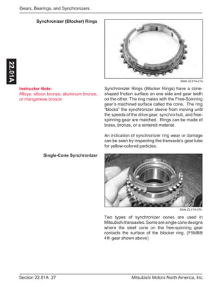 Instructor Note:
Alloys: silicon bronze, aluminum bronze,
or manganese bronze
27Section 22.01A Mitsubishi Motors North America, Inc.
Gears, Bearings, and Synchronizers22.01A
Two types of synchronizer cones are used in
Mitsubishi transaxles. Some are single cone designs
where the steel cone on the free-spinning gear
contacts the surface of the blocker ring. (F5MBB
4th gear shown above)
Slide 22.01A-27b
Single-Cone Synchronizer
Synchronizer (Blocker) Rings
Synchronizer Rings (Blocker Rings) have a cone-
shaped friction surface on one side and gear teeth
on the other. The ring mates with the Free-Spinning
gear’s machined surface called the cone. The ring
“blocks” the synchronizer sleeve from moving until
the speeds of the drive gear, synchro hub, and free-
spinning gear are matched. Rings can be made of
brass, bronze, or a sintered material.
An indication of synchronizer ring wear or damage
can be seen by inspecting the transaxle’s gear lube
for yellow-colored particles.
Slide 22.01A-27a
 