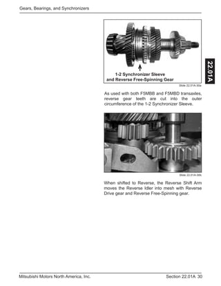 30Section 22.01AMitsubishi Motors North America, Inc.
Gears, Bearings, and Synchronizers
22.01A
Slide 22.01A-30a
As used with both F5MBB and F5MBD transaxles,
reverse gear teeth are cut into the outer
circumference of the 1-2 Synchronizer Sleeve.
1-2 Synchronizer Sleeve
and Reverse Free-Spinning Gear
When shifted to Reverse, the Reverse Shift Arm
moves the Reverse Idler into mesh with Reverse
Drive gear and Reverse Free-Spinning gear.
Slide 22.01A-30b
 