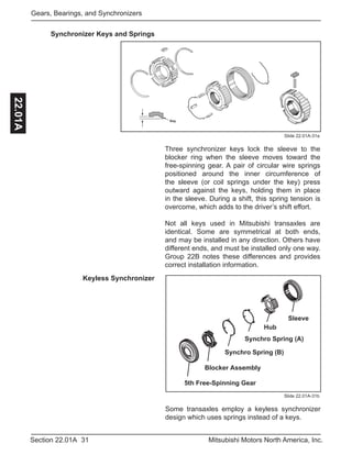 31Section 22.01A Mitsubishi Motors North America, Inc.
Gears, Bearings, and Synchronizers22.01A
Some transaxles employ a keyless synchronizer
design which uses springs instead of a keys.
Sleeve
Hub
Synchro Spring (A)
Synchro Spring (B)
5th Free-Spinning Gear
Blocker Assembly
Keyless Synchronizer
Slide 22.01A-31b
Slide 22.01A-31a
Synchronizer Keys and Springs
Three synchronizer keys lock the sleeve to the
blocker ring when the sleeve moves toward the
free-spinning gear. A pair of circular wire springs
positioned around the inner circumference of
the sleeve (or coil springs under the key) press
outward against the keys, holding them in place
in the sleeve. During a shift, this spring tension is
overcome, which adds to the driver’s shift effort.
Not all keys used in Mitsubishi transaxles are
identical. Some are symmetrical at both ends,
and may be installed in any direction. Others have
different ends, and must be installed only one way.
Group 22B notes these differences and provides
correct installation information.
Key
 