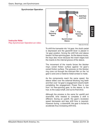 Instructor Note:
Play Synchronizer Operation.avi video.
32Section 22.01AMitsubishi Motors North America, Inc.
Gears, Bearings, and Synchronizers
22.01A
Slide 22.01A-32a
Synchronizer Operation
Free
Spinning
Gear
Free
Spinning
Gear
Synchronizer
Sleeve
Shift Rail
and Fork
To shift the transaxle into 1st gear, the clutch pedal
is depressed and the gearshift lever is placed in
1st gear position, forcing the shift fork and sleeve
toward 1st free-spinning gear. As the sleeve moves,
the keys also move because the insert ridges lock
the inserts to the internal groove of the sleeve.
The movement of the inserts forces the blocker
ring’s coned friction surface against 1st gear’s
coned friction surface. The grooves on the blocker
ring cone cut through the lubricant film on the 1st
gear’s cone and a metal-to-metal contact is made.
As the components reach the same speed, the
sleeve slides over the external blocking ring teeth
and then over 1st gear’s engagement (clutch) teeth
completing the engagement. Power flow is now
from 1st free-spinning gear, to the sleeve, to the
hub, to the output shaft, and out to final drive.
Although the process is the same for upshift and
downshift, time needed to complete a shift is
different. During an upshift, the gear’s revolution
speed decreases and less shift time is required.
However during a downshift, the gear is forced to
accelerate thus increasing shift time.
 