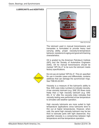 34Section 22.01AMitsubishi Motors North America, Inc.
Gears, Bearings, and Synchronizers
22.01A
Slide 22.01A-34a
The lubricant used in manual transmissions and
transaxles is formulated to provide heavy load
carrying ability, proper viscosity-to-temperature
behavior, resistance to aging and good anti-foaming
characteristics.
Oil is graded by the American Petroleum Institute
(API) and the Society of Automotive Engineers
(SAE). Oil for manual transmissions should be
marked “API GL-4” to be sure the lubricant meets
factory specifications.
Do not use oil marked “API GL-5”. This oil, specified
for use in transfer cases and differentials, contains
additives that can damage the synchronizer rings.
See TSB-93-22-001.
Viscosity is a measure of the lubricant’s ability to
flow. SAE uses index numbers to indicate viscosity.
A low viscosity lubricant (e.g. SAE 20) flows more
freely than a high viscosity lubricant (e.g. SAE
80). A “w” after the viscosity index indicates that
viscosity testing was performed at low temperature
to simulate cold weather operation.
High viscosity lubricants are more suited to high
temperature applications since lubricants tend to
thin out at higher temperatures. However, when
cold, the same high viscosity lubricant may be too
thick to lubricate parts with tight clearances. Any
specified viscosity is a compromise between high
temperature and low temperature operation.
Caution
LUBRICANTS and ADDITIVES
 