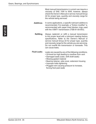 35Section 22.01A Mitsubishi Motors North America, Inc.
Gears, Bearings, and Synchronizers22.01A
Most manual transmissions in current use require a
viscosity of SAE 75W to 85W, however, always
check the Owner’s Manual or service manual Group
22 for proper type, quantity and viscosity range for
the vehicle being serviced.
In some applications, a specific lubricant additive is
recommended. For example, a “friction modifier” is
recommended with paper lined blocker rings used
with the V5MT1 transmission (TSB-91-00-003).
Always replenish or refill a manual transmission
to the proper level with a lubricant meeting factory
specifications. Refer to the Owner’s Manual or
service manual Group 22 for proper type, quantity
and viscosity range for the vehicle you are servicing.
Do not overfill the transmission or transaxle. This
can cause leaks.
Leaks are caused by any of the following conditions.
• Oil level too high leading to overflow from vent
• Damaged seals (case, shift shaft seals)
• Missing gasket material
• Bearing retainer, side cover, extension housing
• Improper bolts tightening
• Plugged vent causing pressure to increase, 	 	
forcing fluid past seals
Additives
Refilling
Fluid Leaks
 