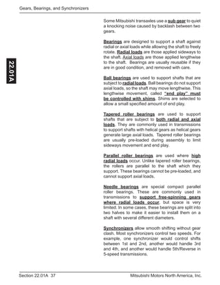 37Section 22.01A Mitsubishi Motors North America, Inc.
Gears, Bearings, and Synchronizers22.01A
Some Mitsubishi transaxles use a sub gear to quiet
a knocking noise caused by backlash between two
gears.
Bearings are designed to support a shaft against
radial or axial loads while allowing the shaft to freely
rotate. Radial loads are those applied sideways to
the shaft. Axial loads are those applied lengthwise
to the shaft. Bearings are usually reusable if they
are in good condition, and removed with care.
Ball bearings are used to support shafts that are
subject to radial loads. Ball bearings do not support
axial loads, so the shaft may move lengthwise. This
lengthwise movement, called “end play” must
be controlled with shims. Shims are selected to
allow a small specified amount of end play.
Tapered roller bearings are used to support
shafts that are subject to both radial and axial
loads. They are commonly used in transmissions
to support shafts with helical gears as helical gears
generate large axial loads. Tapered roller bearings
are usually pre-loaded during assembly to limit
sideways movement and end play.
Parallel roller bearings are used where high
radial loads occur. Unlike tapered roller bearings,
the rollers are parallel to the shaft which they
support. These bearings cannot be pre-loaded, and
cannot support axial loads.
Needle bearings are special compact parallel
roller bearings. These are commonly used in
transmissions to support free-spinning gears
where radial loads occur, but space is very
limited. In some cases, these bearings are split into
two halves to make it easier to install them on a
shaft with several different diameters.
Synchronizers allow smooth shifting without gear
clash. Most synchronizers control two speeds. For
example, one synchronizer would control shifts
between 1st and 2nd, another would handle 3rd
and 4th, and another would handle 5th/Reverse in
5-speed transmissions.
 