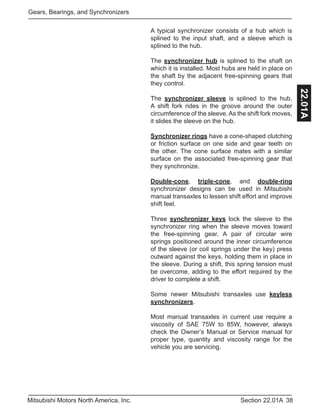 38Section 22.01AMitsubishi Motors North America, Inc.
Gears, Bearings, and Synchronizers
22.01A
A typical synchronizer consists of a hub which is
splined to the input shaft, and a sleeve which is
splined to the hub.
The synchronizer hub is splined to the shaft on
which it is installed. Most hubs are held in place on
the shaft by the adjacent free-spinning gears that
they control.
The synchronizer sleeve is splined to the hub.
A shift fork rides in the groove around the outer
circumference of the sleeve. As the shift fork moves,
it slides the sleeve on the hub.
Synchronizer rings have a cone-shaped clutching
or friction surface on one side and gear teeth on
the other. The cone surface mates with a similar
surface on the associated free-spinning gear that
they synchronize.
Double-cone, triple-cone, and double-ring
synchronizer designs can be used in Mitsubishi
manual transaxles to lessen shift effort and improve
shift feel.
Three synchronizer keys lock the sleeve to the
synchronizer ring when the sleeve moves toward
the free-spinning gear. A pair of circular wire
springs positioned around the inner circumference
of the sleeve (or coil springs under the key) press
outward against the keys, holding them in place in
the sleeve. During a shift, this spring tension must
be overcome, adding to the effort required by the
driver to complete a shift.
Some newer Mitsubishi transaxles use keyless
synchronizers.
Most manual transaxles in current use require a
viscosity of SAE 75W to 85W, however, always
check the Owner’s Manual or Service manual for
proper type, quantity and viscosity range for the
vehicle you are servicing.
 
