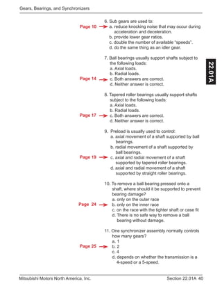 Page 14
Page 17
Page 19
Page 24
Page 25
Page 10
40Section 22.01AMitsubishi Motors North America, Inc.
Gears, Bearings, and Synchronizers
22.01A
6. Sub gears are used to:
a. reduce knocking noise that may occur during
acceleration and deceleration.
b. provide lower gear ratios.
c. double the number of available “speeds”.
d. do the same thing as an idler gear.
7. Ball bearings usually support shafts subject to 	
	 the following loads:
	 a. Axial loads.
	 b. Radial loads.
	 c. Both answers are correct.
	 d. Neither answer is correct.
8. Tapered roller bearings usually support shafts
	 subject to the following loads:
	 a. Axial loads.
	 b. Radial loads.
	 c. Both answers are correct.
	 d. Neither answer is correct.
9. Preload is usually used to control:
a. axial movement of a shaft supported by ball
	 bearings.
b. radial movement of a shaft supported by 		
	 ball bearings.
c. axial and radial movement of a shaft
	 supported by tapered roller bearings.
d. axial and radial movement of a shaft
	 supported by straight roller bearings.
10. To remove a ball bearing pressed onto a
	 shaft, where should it be supported to prevent 	
	 bearing damage?
	 a. only on the outer race
	 b. only on the inner race
	 c. on the race with the tighter shaft or case fit
	 d. There is no safe way to remove a ball 		
	 bearing without damage.
11. One synchronizer assembly normally controls 	
	 how many gears?
	 a. 1
	 b. 2
	 c. 4
	 d. depends on whether the transmission is a 	
4-speed or a 5-speed.
 