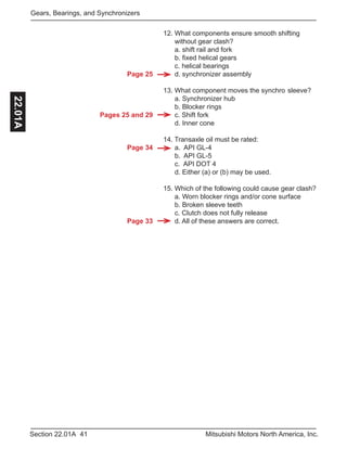 Page 25
Pages 25 and 29
Page 34
Page 33
41Section 22.01A Mitsubishi Motors North America, Inc.
Gears, Bearings, and Synchronizers22.01A
12. What components ensure smooth shifting 		
without gear clash?
a. shift rail and fork
b. fixed helical gears
c. helical bearings
d. synchronizer assembly
13. What component moves the synchro	sleeve?
a. Synchronizer hub
b. Blocker rings
c. Shift fork
d. Inner cone
14. Transaxle oil must be rated:
a. API GL-4
b. API GL-5
c. API DOT 4
d. Either (a) or (b) may be used.
15. Which of the following could cause gear clash?
a. Worn blocker rings and/or cone surface
b. Broken sleeve teeth
c. Clutch does not fully release
d. All of these answers are correct.
 