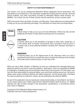 1Section 22.02A Mitsubishi Motors North America, Inc.
F5M4 Series Manual Transaxles22.02A
SAFETY IS YOUR RESPONSIBILITY
This section is for use by professional Mitsubishi Motors dealership service technicians. The
descriptions and procedures in this publication supplement existing service manuals, technical
service bulletins, and other documents provided by Mitsubishi Motors North America, Inc.
(MMNA). As a result, the use of these sources may be required to ensure a proper repair.
Within this section there are Notes, Cautions, and Warnings. These references provide guidance
to help you do your job efficiently and safely. The definitions for these terms are listed below.
NOTE
A Note exists to help you do your job more efficiently. A Note may also provide
additional information to help clarify a particular point or procedure.
CAUTION
A Caution alerts you to the possibility of damage to either tools, equipment, or
to the vehicle itself. A Caution recommends that a procedure must be done in
a certain way to avoid potential problems resulting from improper technique or
method.
WARNING
A Warning alerts you to the highest level of risk. Warnings inform you that a
procedure must be done in a particular way to minimize the chances of an accident
that could result in personal injury or even loss of life.
Note
Caution
!
When you see a Note, Caution, or Warning, be sure you understand the message before you
attempt to perform any part of a service procedure. Also keep in mind it is impossible for MMNA
to anticipate or evaluate every service situation a technician may encounter. For that reason, you
have the final responsibility for personal safety–yours and those working around you. Be sure to
always wear proper protective clothing and safety equipment, use the proper tools, and follow
the repair procedures as outlined in various service publications provided by MMNA.
No part of this publication may be reproduced, stored electronically, or transmitted in any form or
by any means without prior written approval from Mitsubishi Motors North America, Inc. MMNA
reserves the right to make changes in the descriptions, specifications, or procedures without
prior notice or obligation.
Copyright © 2014 Mitsubishi Motors North America, Inc.
Corporate Technical Training Department
 
