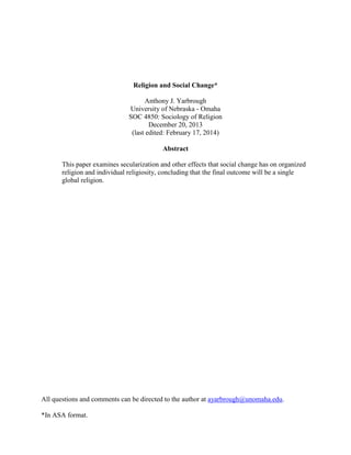 All questions and comments can be directed to the author at ayarbrough@unomaha.edu.
*In ASA format.
Religion and Social Change*
Anthony J. Yarbrough
University of Nebraska - Omaha
SOC 4850: Sociology of Religion
December 20, 2013
(last edited: February 17, 2014)
Abstract
This paper examines secularization and other effects that social change has on organized
religion and individual religiosity, concluding that the final outcome will be a single
global religion.
 