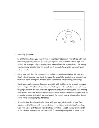  Stretching (10 mins):
 Sit on the floor. Cross your legs in front of you. Slowly straighten your left leg with your
toes always pointing straight up. Keep your right leg bent, with the bottom right foot
against the inner part of your left leg. Lean forward from the hips until you start feeling
your hamstring stretch. Hold this stretch for 20 seconds. Now switch legs and repeat
entire stretch.
 Lie on your back, legs flat on the ground. Hold your right leg just below the knee and
slowly raise it towards your chest. Keep your leg straight (or as straight as possible) and
your head down during this. Hold for about 25 seconds. Lower the leg. Switch legs.
 Stand near a wall. Lean your forearms against it, with feet flat on the ground. Lean your
forehead against the back of your hands while they're on the wall. Bend your left knee,
bringing it towards the wall. The right leg remains straight while doing this. Start moving
your hips forward. You will feel your right calf stretch. Hold for about 20 seconds. Rise to
a standing position and switch legs and repeat. To stretch your Achilles tendon, do the
above while bending slightly at the knee.
 Sit on the floor. Forming a circular shape with your legs, join the soles of your feet
together and hold them with your hands. Lean your elbows on the inside of your legs.
Lean your upper body forward from the hips. You'll feel a stretch in your groin. Hold it
for 20 seconds, slowly sit up, and repeat this from the beginning once or twice more.
 