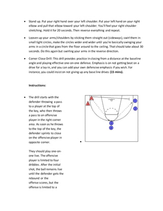  Stand up. Put your right hand over your left shoulder. Put your left hand on your right
elbow and pull that elbow toward your left shoulder. You'll feel your right shoulder
stretching. Hold it for 20 seconds. Then reverse everything and repeat.
 Loosen up your arms/shoulders by sticking them straight out (sideways), swirl them in
small tight circles, make the circles wider and wider until you're basically swinging your
arms in a circle that goes from the floor around to the ceiling. That should take about 30
seconds. Do this again but swirling your arms in the reverse direction.
 Corner Close Drill: This drill provides practice in closing from a distance at the baseline
angle and playing effective one-on-one defense. Emphasis is on not getting beat on a
drive for a lay-in, and you can add your own defensive emphasis if you wish. For
instance, you could insist on not giving up any base line drives (15 mins).
Instructions:
 The drill starts with the
defender throwing a pass
to a player at the top of
the key, who then throws
a pass to an offensive
player in the right corner
area. As soon as he throws
to the top of the key, the
defender sprints to close
on the offensive player in
opposite corner.
They should play one-on-
one live. The offensive
player is limited to four
dribbles. After the initial
shot, the ball remains live
until the defender gets the
rebound or the
offense scores, but the
offense is limited to a

 