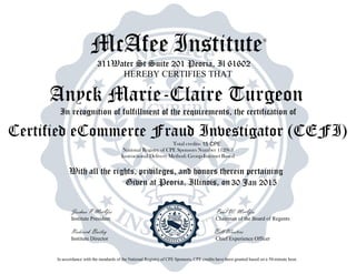McAfee Institute®
311Water St Suite 201 Peoria, Il 61602
HEREBY CERTIFIES THAT
In recognition of fulfillment of the requirements, the certification of
Total credits-
National Registry of CPE Sponsors Number 112963
Instructional Delivery Method: Group-Internet Based
With all the rights, privileges, and honors therein pertaining
Given at Peoria, Illinois, on
Joshua P McAfee Paul W. McAfee
Institute President Chairman of the Board of Regents
Roderick Bailey Bill Wooters
Institute Director Chief Experience Officer
In accordance with the standards of the National Registry of CPE Sponsors, CPE credits have been granted based on a 50-minute hour.
30 Jan 2015
Anyck Marie-Claire Turgeon
Certified eCommerce Fraud Investigator (CEFI)
15 CPE
 