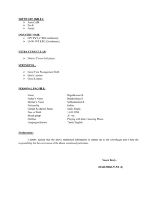 SOFTWARE SKILLS:
 Auto CAD.
 Pro-E.
 Ansys.
INDUSTRY VISIT:
 CPC PVT.LTD [Coimbatore].
 LMW PVT.LTD [Coimbatore].
EXTRA CURRICULAR:
 District Throw Ball player.
STRENGTHS :
 Good Time Management Skill.
 Quick Learner.
 Good Listener.
PERSONAL PROFILE:
Name : Rajeshkumar B
Father’s Name : Balakrishnan S
Mother’s Name : Subbulakshmi R
Nationality : Indian.
Gender & Marital Status : Male, Single.
Date of Birth : 16.01.1994.
Blood group : A1+ve.
Hobbies : Playing with kids, Listening Music.
Languages Known : Tamil, English.
Declaration:
I hereby declare that the above mentioned information is correct up to my knowledge and I here the
responsibility for the correctness of the above mentioned particulars.
Yours Truly,
(RAJESHKUMAR .B)
 