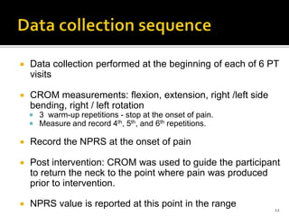  Data collection performed at the beginning of each of 6 PT
visits
 CROM measurements: flexion, extension, right /left side
bending, right / left rotation
 3 warm-up repetitions - stop at the onset of pain.
 Measure and record 4th, 5th, and 6th repetitions.
 Record the NPRS at the onset of pain
 Post intervention: CROM was used to guide the participant
to return the neck to the point where pain was produced
prior to intervention.
 NPRS value is reported at this point in the range 12
 