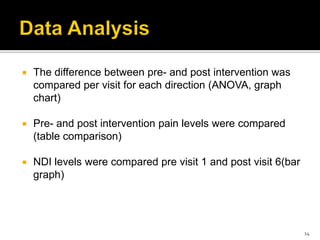  The difference between pre- and post intervention was
compared per visit for each direction (ANOVA, graph
chart)
 Pre- and post intervention pain levels were compared
(table comparison)
 NDI levels were compared pre visit 1 and post visit 6(bar
graph)
14
 