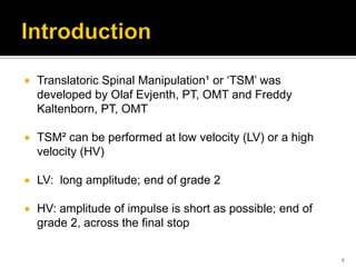  Translatoric Spinal Manipulation¹ or ‘TSM’ was
developed by Olaf Evjenth, PT, OMT and Freddy
Kaltenborn, PT, OMT
 TSM² can be performed at low velocity (LV) or a high
velocity (HV)
 LV: long amplitude; end of grade 2
 HV: amplitude of impulse is short as possible; end of
grade 2, across the final stop
2
 