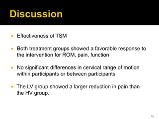  Effectiveness of TSM
 Both treatment groups showed a favorable response to
the intervention for ROM, pain, function
 No significant differences in cervical range of motion
within participants or between participants
 The LV group showed a larger reduction in pain than
the HV group.
24
 