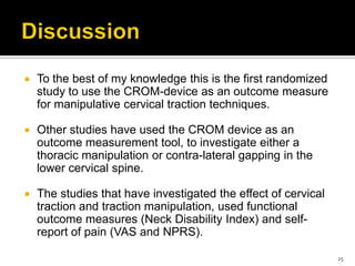  To the best of my knowledge this is the first randomized
study to use the CROM-device as an outcome measure
for manipulative cervical traction techniques.
 Other studies have used the CROM device as an
outcome measurement tool, to investigate either a
thoracic manipulation or contra-lateral gapping in the
lower cervical spine.
 The studies that have investigated the effect of cervical
traction and traction manipulation, used functional
outcome measures (Neck Disability Index) and self-
report of pain (VAS and NPRS).
25
 