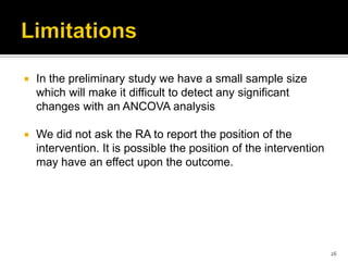  In the preliminary study we have a small sample size
which will make it difficult to detect any significant
changes with an ANCOVA analysis
 We did not ask the RA to report the position of the
intervention. It is possible the position of the intervention
may have an effect upon the outcome.
26
 