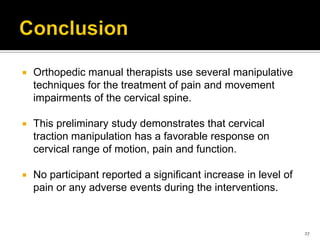  Orthopedic manual therapists use several manipulative
techniques for the treatment of pain and movement
impairments of the cervical spine.
 This preliminary study demonstrates that cervical
traction manipulation has a favorable response on
cervical range of motion, pain and function.
 No participant reported a significant increase in level of
pain or any adverse events during the interventions.
27
 