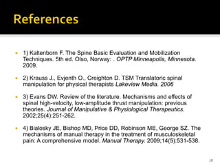  1) Kaltenborn F. The Spine Basic Evaluation and Mobilization
Techniques. 5th ed. Olso, Norway: . OPTP Minneapolis, Minnesota.
2009.
 2) Krauss J., Evjenth O., Creighton D. TSM Translatoric spinal
manipulation for physical therapists Lakeview Media. 2006
 3) Evans DW. Review of the literature. Mechanisms and effects of
spinal high-velocity, low-amplitude thrust manipulation: previous
theories. Journal of Manipulative & Physiological Therapeutics.
2002;25(4):251-262.
 4) Bialosky JE, Bishop MD, Price DD, Robinson ME, George SZ. The
mechanisms of manual therapy in the treatment of musculoskeletal
pain: A comprehensive model. Manual Therapy. 2009;14(5):531-538.
28
 