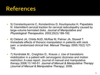  5) Constantoyannis C, Konstantinou D, Kourtopoulos H, Papadakis
N. Intermittent cervical traction for cervical radiculopathy caused by
large-volume herniated disks. Journal of Manipulative and
Physiological Therapeutics. 2002;25(3):188-192.
 6) Cleland JA, Childs MJD, McRae M, Palmer JA, Stowell T.
Immediate effects of thoracic manipulation in patients with neck
pain: a randomized clinical trial. Manual Therapy. 2005;10(2):127-
135.
 7) Kondratek M., Creighton D., Krauss J. Use of translatoric
mobilization in a patient with cervicogenic dizziness and motion
restriction: A case report. Journal of manual and manipulative
therapy 2006;13:140-51. Journal of Manual & Manipulative Therapy
(Journal of Manual & Manipulative Therapy). 2006.
29
 