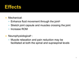  Mechanical:
 Enhance fluid movement through the joint⁴
 Stretch joint capsule and muscles crossing the joint
 Increase ROM
 Neurophysiological⁴ :
 Muscle relaxation and pain reduction may be
facilitated at both the spinal and supraspinal levels
3
 