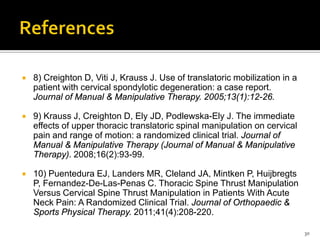  8) Creighton D, Viti J, Krauss J. Use of translatoric mobilization in a
patient with cervical spondylotic degeneration: a case report.
Journal of Manual & Manipulative Therapy. 2005;13(1):12-26.
 9) Krauss J, Creighton D, Ely JD, Podlewska-Ely J. The immediate
effects of upper thoracic translatoric spinal manipulation on cervical
pain and range of motion: a randomized clinical trial. Journal of
Manual & Manipulative Therapy (Journal of Manual & Manipulative
Therapy). 2008;16(2):93-99.
 10) Puentedura EJ, Landers MR, Cleland JA, Mintken P, Huijbregts
P, Fernandez-De-Las-Penas C. Thoracic Spine Thrust Manipulation
Versus Cervical Spine Thrust Manipulation in Patients With Acute
Neck Pain: A Randomized Clinical Trial. Journal of Orthopaedic &
Sports Physical Therapy. 2011;41(4):208-220.
30
 