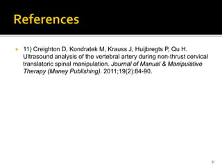  11) Creighton D, Kondratek M, Krauss J, Huijbregts P, Qu H.
Ultrasound analysis of the vertebral artery during non-thrust cervical
translatoric spinal manipulation. Journal of Manual & Manipulative
Therapy (Maney Publishing). 2011;19(2):84-90.
31
 
