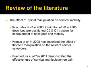  The effect of spinal manipulation on cervical mobility
 Kondratek et al⁷ in 2006, Creighton et al⁸ in 2005
described pre-positioned C0 & C1 traction for
improvement of neck pain and mobility
 Krauss et al⁹ in 2008 has described the effect of
thoracic manipulation on the relief of cervical
symptoms.
 Puentedura et al¹º in 2011 demonstrated the
effectiveness of cervical manipulation on pain
4
 
