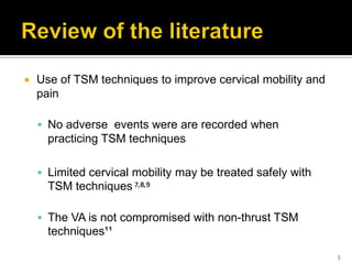  Use of TSM techniques to improve cervical mobility and
pain
 No adverse events were are recorded when
practicing TSM techniques
 Limited cervical mobility may be treated safely with
TSM techniques ⁷,⁸,⁹
 The VA is not compromised with non-thrust TSM
techniques¹¹
5
 