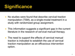  No studies were found that describe cervical traction
manipulation (TSM), as a single-modal treatment in a
study with randomized group assignment.
 This information suggests a significant gap in the current
literature in the research of cervical manual therapy.
 The need to support the effects of cervical manual
traction is indicated to establish the use of cervical
traction manipulation as an efficacious intervention
option.
6
 