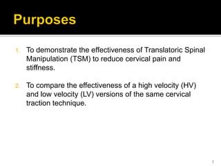 1. To demonstrate the effectiveness of Translatoric Spinal
Manipulation (TSM) to reduce cervical pain and
stiffness.
2. To compare the effectiveness of a high velocity (HV)
and low velocity (LV) versions of the same cervical
traction technique.
7
 