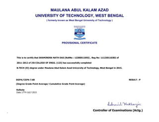 MAULANA ABUL KALAM AZAD
UNIVERSITY OF TECHNOLOGY, WEST BENGAL
( formerly known as West Bengal University of Technology )
PROVISIONAL CERTIFICATE
This is to certify that SHAMINDRA NATH DAS (RollNo : 12300511055) , Reg No: 111230110382 of 
2011­2012 of JIS COLLEGE OF ENGG. (123) has successfully completed 
B.TECH (EI) degree under Maulana Abul Kalam Azad University of Technology, West Bengal in 2015. 
DGPA/CGPA 7.68 RESULT : P    
(Degree Grade Point Average/ Cumulative Grade Point Average)
Kolkata
Date:17TH JULY 2015
 
 
Controller of Examinations (Actg.)
 