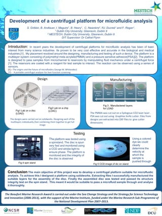 The Beaufort Marine Research Award is carried out under the Sea Change Strategy and the Strategy for Science Technology
and Innovation (2006-2013), with the support of the Marine Institute, funded under the Marine Research Sub-Programme of
the National Development Plan 2007–2013.
Development of a centrifugal platform for microfluidic analysis
S. Gribbin, B. Andlauer, I. Maguire1, B. Heery1, C. Nwankire2, RJ. Ducreé1 and F. Regan1.
1 Dublin City University, Glasnevin, Dublin 9
2 MESTECH, Dublin City University, Glasnevin, Dublin 9
DIT Supervisor: Dr Cathal Flynn
Introduction: In recent years the development of centrifugal platforms for microfluidic analysis has been of keen
interest from many science industries. Its proven to be very cost effective and accurate in the biological and medical
industries.[1] . My placement revolved around the designing, manufacturing and testing of such a device. The platform is a
multilayer system consisting of polymethyl meta acrylate(PMMA) and a pressure sensitive adhesive(PSA)[2]. The platform
is designed to pass samples from microchannel to reservoirs by manipulating fluid mechanics under a centrifugal force
[1]. The reservoirs are coated with a reagent for test sample to interact. The reaction can be observed using a series of
sensors.
[1] – The origins and the future of microfluidics George M. Whitesides1
[2]--] A portable centrifugal analyser for liver function screening
Manufacturing
The PMMA was cut out on a Epilogoue CO2 laser laser .
PSA was cut out using Graphtec knife cutter. Files from
designs are extracted into DXF files to give cutter
dimensions
Conclusion:The main objective of this project was to develop a centrifugal platform suitable for microfluidic
analysis. To achieve this I designed a platform using solidworks. Extracting files I successfully manufactured the
suitable layers for the assembly of the disc. Finally the assembled disc was tested and passed its structure
integrity test on the spin stand. This meant it would be suitable to pass a microfluid sample through and analyse
it thoroughly.
5
1
2
4
Design
The designs were carried out on solidworks. Designing each of the
multilayers individualily then combining them together to get full
image
Testing
The platform was tested using
a spinstand. The disc is spun
very fast and monitored using
a CCD and strobe light to
ensure phase. The platform is
monitored and the integrity of
the disc is observed
Fig1 Lab on a disc
(LOAD)
Fig2 Lab on a chip
(LOAC)
Fig 3 . Manufactered layers
for LOAD
Using a colored
dye we could
clearly
determine the
velocity at
which the
sample is
pushed through
Fig 4 spin stand
Fig 5 CCD image of dic on stand
 