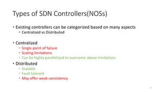 Types of SDN Controllers(NOSs)
 Existing controllers can be categorized based on many aspects
 Centralized vs Distributed
 Centralized
 Single point of failure
 Scaling limitations
 Can be highly parallelized to overcome above limitations
 Distributed
 Scalable
 Fault tolerant
 May offer weak consistency
12
 