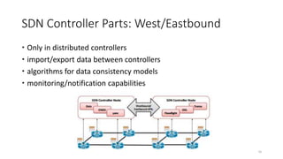 SDN Controller Parts: West/Eastbound
 Only in distributed controllers
 import/export data between controllers
 algorithms for data consistency models
 monitoring/notification capabilities
16
 