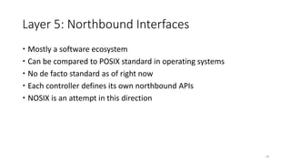 Layer 5: Northbound Interfaces
 Mostly a software ecosystem
 Can be compared to POSIX standard in operating systems
 No de facto standard as of right now
 Each controller defines its own northbound APIs
 NOSIX is an attempt in this direction
18
 