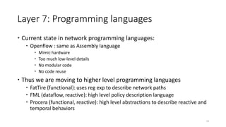 Layer 7: Programming languages
 Current state in network programming languages:
 Openflow : same as Assembly language
 Mimic hardware
 Too much low-level details
 No modular code
 No code reuse
 Thus we are moving to higher level programming languages
 FatTire (functional): uses reg exp to describe network paths
 FML (dataflow, reactive): high level policy description language
 Procera (functional, reactive): high level abstractions to describe reactive and
temporal behaviors
19
 