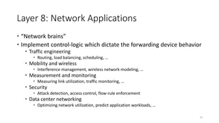 Layer 8: Network Applications
 “Network brains”
 Implement control-logic which dictate the forwarding device behavior
 Traffic engineering
 Routing, load balancing, scheduling, …
 Mobility and wireless
 Interference management, wireless network modeling, …
 Measurement and monitoring
 Measuring link utilization, traffic monitoring, …
 Security
 Attack detection, access control, flow-rule enforcement
 Data center networking
 Optimizing network utilization, predict application workloads, …
20
 