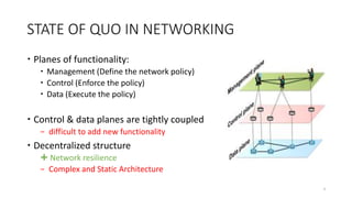 STATE OF QUO IN NETWORKING
 Planes of functionality:
 Management (Define the network policy)
 Control (Enforce the policy)
 Data (Execute the policy)
 Control & data planes are tightly coupled
− difficult to add new functionality
 Decentralized structure
 Network resilience
− Complex and Static Architecture
3
 