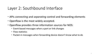 Layer 2: Southbound Interface
 APIs connecting and separating control and forwarding elements
 Openflow is the most widely accepted.
 Openflow provides three information sources for NOS:
 Event-based messages when a port or link changes
 Flow statistics
 Packet-in messages when forwarding device doesn’t know what to do
9
 