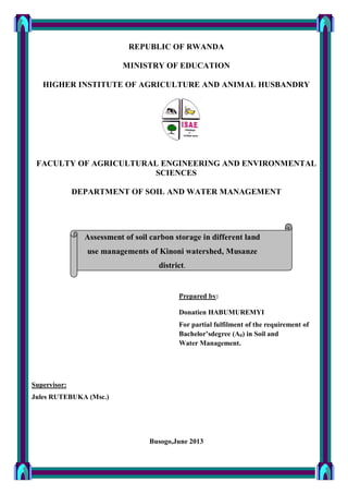 REPUBLIC OF RWANDA
MINISTRY OF EDUCATION
HIGHER INSTITUTE OF AGRICULTURE AND ANIMAL HUSBANDRY
FACULTY OF AGRICULTURAL ENGINEERING AND ENVIRONMENTAL
SCIENCES
DEPARTMENT OF SOIL AND WATER MANAGEMENT
Prepared by:
Donatien HABUMUREMYI
For partial fulfilment of the requirement of
Bachelor’sdegree (A0) in Soil and
Water Management.
Supervisor:
Jules RUTEBUKA (Msc.)
Busogo,June 2013
Assessment of soil carbon storage in different land
use managements of Kinoni watershed, Musanze
district.
 