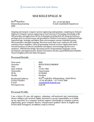 Curriculum Vitae of Max Kolle Epalle Mbakop
MAX KOLLE EPALLE .M
99 9th Road Kew Tel: +27 62 403 9818
Johannesburg Gauteng E-mail: maxdotkolle@gmail.com
2090
Outgoing and energetic computer systems engineering undergraduate, completing my National
Diploma in Computer systems engineering at Vaal University of Technology. Knowledge in MS-
DOS principles and applications, MS.Net technologies including Web API, Integrated software
packages such as word processors and spreadsheets, Windows environment, combinational logic,
sequential logic, Analogue and Digital, Basic microcomputer systems, Embedded systems,
Microcontrollers, Assembler language, Electrical circuit, Basic semi- conductors, RC & RLC
transition, Power Amplifiers, Linear programming, Network overview (Applications layer),
Network hardware & software installation and support, network design (packet tracer
simulator) , WDS Wireless bridge, Operating systems, Programming & languages, system
development and implementation, Analyst environment and also a good Mathematical Modeler.
Fluent in English and French, Basic Portuguese.
Personal Details
First name : MAX
Surname : KOLLE EPALLE MBAKOP
Title : Mr.
Date of Birth : 15/04/1993
Nationality : Cameroonian
ID No : 01594464
Health : Excellent
Residential Address : 99 9th roads Kew (Johannesburg - South Africa)
Contact Number : +27 62 403 9818 / +27 73 955 7848
E-mail : maxdotkolle@gmail.com
Driving License : Code 08
Personal Profile
I am a driven 23 year old engineer, enthusiast, self-motivated and conscientious,
always willing to get involved, highly motivated to accept responsibility as it builds
up my experience as a computer systems engineer. Knowledge in computer systems
engineering; great computer literacy; interpersonal qualities; fluent in English and
French, Basic Portuguese. In addition, ready to relocate.
 