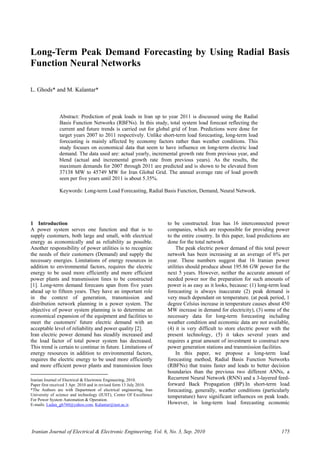 Iranian Journal of Electrical & Electronic Engineering, Vol. 6, No. 3, Sep. 2010 175
Long-Term Peak Demand Forecasting by Using Radial Basis
Function Neural Networks
L. Ghods* and M. Kalantar*
Abstract: Prediction of peak loads in Iran up to year 2011 is discussed using the Radial
Basis Function Networks (RBFNs). In this study, total system load forecast reflecting the
current and future trends is carried out for global grid of Iran. Predictions were done for
target years 2007 to 2011 respectively. Unlike short-term load forecasting, long-term load
forecasting is mainly affected by economy factors rather than weather conditions. This
study focuses on economical data that seem to have influence on long-term electric load
demand. The data used are: actual yearly, incremental growth rate from previous year, and
blend (actual and incremental growth rate from previous years). As the results, the
maximum demands for 2007 through 2011 are predicted and is shown to be elevated from
37138 MW to 45749 MW for Iran Global Grid. The annual average rate of load growth
seen per five years until 2011 is about 5.35%.
Keywords: Long-term Load Forecasting, Radial Basis Function, Demand, Neural Network.
1 Introduction1
A power system serves one function and that is to
supply customers, both large and small, with electrical
energy as economically and as reliability as possible.
Another responsibility of power utilities is to recognize
the needs of their customers (Demand) and supply the
necessary energies. Limitations of energy resources in
addition to environmental factors, requires the electric
energy to be used more efficiently and more efficient
power plants and transmission lines to be constructed
[1]. Long-term demand forecasts span from five years
ahead up to fifteen years. They have an important role
in the context of generation, transmission and
distribution network planning in a power system. The
objective of power system planning is to determine an
economical expansion of the equipment and facilities to
meet the customers' future electric demand with an
acceptable level of reliability and power quality [2].
Iran electric power demand has steadily increased and
the load factor of total power system has decreased.
This trend is certain to continue in future. Limitations of
energy resources in addition to environmental factors,
requires the electric energy to be used more efficiently
and more efficient power plants and transmission lines
Iranian Journal of Electrical & Electronic Engineering, 2010.
Paper first received 3 Apr. 2010 and in revised form 13 July 2010.
*The Authors are with Department of electrical engineering, Iran
University of science and technology (IUST), Center Of Excellence
For Power System Automation & Operation.
E-mails: Ladan_gh760@yahoo.com, Kalantar@iust.ac.ir.
to be constructed. Iran has 16 interconnected power
companies, which are responsible for providing power
to the entire country. In this paper, load predictions are
done for the total network
The peak electric power demand of this total power
network has been increasing at an average of 6% per
year. These numbers suggest that 16 Iranian power
utilities should produce about 195.86 GW power for the
next 5 years. However, neither the accurate amount of
needed power nor the preparation for such amounts of
power is as easy as it looks, because: (1) long-term load
forecasting is always inaccurate (2) peak demand is
very much dependant on temperature. (at peak period, 1
degree Celsius increase in temperature causes about 450
MW increase in demand for electricity), (3) some of the
necessary data for long-term forecasting including
weather condition and economic data are not available,
(4) it is very difficult to store electric power with the
present technology, (5) it takes several years and
requires a great amount of investment to construct new
power generation stations and transmission facilities.
In this paper, we propose a long-term load
forecasting method, Radial Basis Function Networks
(RBFNs) that trains faster and leads to better decision
boundaries than the previous two different ANNs, a
Recurrent Neural Network (RNN) and a 3-layered feed-
forward Back Propagation (BP).In short-term load
forecasting, generally, weather conditions (particularly
temperature) have significant influences on peak loads.
However, in long-term load forecasting economic
 