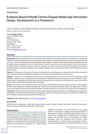 Original Paper
Evidence-Based mHealth Chronic Disease Mobile App Intervention
Design: Development of a Framework
Calvin C Wilhide III, PhD; Malinda M Peeples, RN, MS, CDE; Robin C Anthony Kouyaté, PhD
WellDoc Inc, Baltimore, MD, United States
Corresponding Author:
Calvin C Wilhide III, PhD
WellDoc Inc
1501 St Paul Street
Baltimore, MD, 21202
United States
Phone: 1 443 797 2126
Fax: 1 443 692 3099
Email: ccwilhide@verizon.net
Abstract
Background: Mobile technology offers new capabilities that can help to drive important aspects of chronic disease management
at both an individual and population level, including the ability to deliver real-time interventions that can be connected to a health
care team. A framework that supports both development and evaluation is needed to understand the aspects of mHealth that work
for specific diseases, populations, and in the achievement of specific outcomes in real-world settings. This framework should
incorporate design structure and process, which are important to translate clinical and behavioral evidence, user interface,
experience design and technical capabilities into scalable, replicable, and evidence-based mobile health (mHealth) solutions to
drive outcomes.
Objective: The purpose of this paper is to discuss the identification and development of an app intervention design framework,
and its subsequent refinement through development of various types of mHealth apps for chronic disease.
Methods: The process of developing the framework was conducted between June 2012 and June 2014. Informed by clinical
guidelines, standards of care, clinical practice recommendations, evidence-based research, best practices, and translated by subject
matter experts, a framework for mobile app design was developed and the refinement of the framework across seven chronic
disease states and three different product types is described.
Results: The result was the development of the Chronic Disease mHealth App Intervention Design Framework. This framework
allowed for the integration of clinical and behavioral evidence for intervention and feature design. The application to different
diseases and implementation models guided the design of mHealth solutions for varying levels of chronic disease management.
Conclusions: The framework and its design elements enable replicable product development for mHealth apps and may provide
a foundation for the digital health industry to systematically expand mobile health interventions and validate their effectiveness
across multiple implementation settings and chronic diseases.
(JMIR Res Protoc 2016;5(1):e25)   doi:10.2196/resprot.4838
KEYWORDS
mHealth; mobile applications; mobile app design; chronic disease; diabetes; mHealth framework; behavioral intervention;
intervention design; mHealth implementation; telemedicine
Introduction
The promise of mobile technology to revolutionize health care
services and patient self-management behavior for chronic
disease has intrigued practitioners and researchers for well over
a decade [1]. The attributes that give it an advantage over other
information and communication technologies are its popularity,
mobility, and technological capabilities [2]. Mobile health
(mHealth) interventions can benefit health care by reaching
people in resource-poor settings, delivering interventions to
large numbers of people, claiming people’s attention when it is
most relevant, enabling access to and delivery of customized
support, and providing low cost interventions [3]. Mobile
technology offers new capabilities that can help to drive
important aspects of chronic disease management at both an
individual and population level, including the ability to deliver
JMIR Res Protoc 2016 | vol. 5 | iss. 1 | e25 | p.1http://www.researchprotocols.org/2016/1/e25/
(page number not for citation purposes)
Wilhide III et alJMIR RESEARCH PROTOCOLS
XSL•FO
RenderX
 