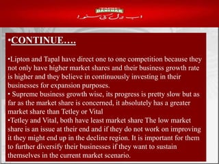 •CONTINUE….
•Lipton and Tapal have direct one to one competition because they
not only have higher market shares and their business growth rate
is higher and they believe in continuously investing in their
businesses for expansion purposes.
• Supreme business growth wise, its progress is pretty slow but as
far as the market share is concerned, it absolutely has a greater
market share than Tetley or Vital
•Tetley and Vital, both have least market share The low market
share is an issue at their end and if they do not work on improving
it they might end up in the decline region. It is important for them
to further diversify their businesses if they want to sustain
themselves in the current market scenario.
 