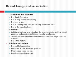 Brand Image and Association
 1-Attributes and Features
 It is Black, Green tea.
 It is in very convenient packing.
 It is easy to use.
 It is in sachet packs, jars, box packing and shrink Packs.
 It is in the granules form.
 2-Benefits
 Caffeine which can help stimulate the heart in people with low blood
pressure and assists in stabilizing vascular weakness..
 Tea helps cure nausea because the tannin it contains helps calm the
stomach.
 It is 100% Natural
 3-Beliefs and Values
 It is an Black, green tea.
 Feel pride to take black and green tea.
 It’s a unique brand for me.
 Family approved me with it.
 