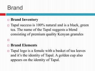 Brand
 Brand Inventory
 Tapal success is 100% natural and is a black, green
tea. The name of the Tapal suggests a blend
consisting of premium quality Kenyan granules

 Brand Elements
 Tapal logo is a female with a basket of tea leaves
and it’s the identity of Tapal. A golden cup also
appears on the identity of Tapal.
 