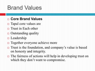 Brand Values
 Core Brand Values
 Tapal core values are
 Trust in Each other
 Outstanding quality
 Leadership
 Together everyone achieve more
 Trust is the foundation, and company’s value is based
on honesty and integrity.
 The fairness of actions will help in developing trust on
which they don’t want to compromise.
 